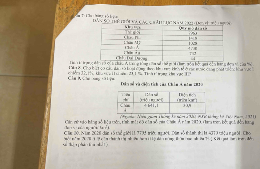 âu 7: Cho bảng số liệu:
DÂN SÓ THÊ GIỚI VÀ CÁC CHÂU LỤC
Tính tỉ trọnrong tổng dân số thể giới (làm tròn kết quả đền hàng đợn vị của %).
Câu 8. Cho biết cơ cấu dân số hoạt động theo khu vực kinh tế ở các nước đang phát triển: khu vực I
chiếm 32,1%, khu vực II chiếm 23,1 %. Tính tỉ trọng khu vực III?
Câu 9. Cho bảng số liệu:
Dân số và diện tích của Châu Á năm 2020
(Nguồn: Niên giám Thổng kê năm 2020, NXB thống kê Việt Nam, 2021)
Căn cứ vào bảng số liệu trên, tính mật độ dân số của Châu Á năm 2020. (làm tròn kết quả đến hàng
đơn vị của người/ km^2).
Câu 10. Năm 2020 dân số thế giới là 7795 triệu người. Dân số thành thị là 4379 triệu người. Cho
biết năm 2020 tỉ lệ dân thành thị nhiều hơn tỉ lệ dân nông thôn bao nhiêu % ( Kết quả làm tròn đến
số thập phân thứ nhất )