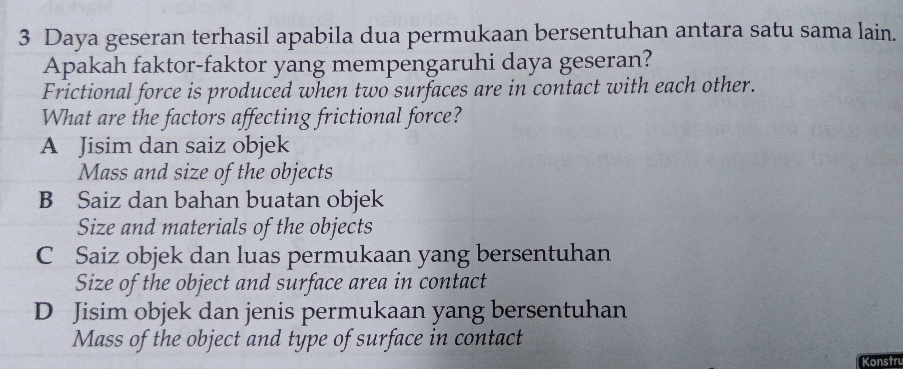 Daya geseran terhasil apabila dua permukaan bersentuhan antara satu sama lain.
Apakah faktor-faktor yang mempengaruhi daya geseran?
Frictional force is produced when two surfaces are in contact with each other.
What are the factors affecting frictional force?
A Jisim dan saiz objek
Mass and size of the objects
B Saiz dan bahan buatan objek
Size and materials of the objects
C Saiz objek dan luas permukaan yang bersentuhan
Size of the object and surface area in contact
D Jisim objek dan jenis permukaan yang bersentuhan
Mass of the object and type of surface in contact
Konstru