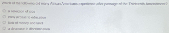Which of the following did many African Americans experience after passage of the Thirteenth Amendment?
a selection of jobs
easy access to education
lack of money and land
a decrease in discrmination