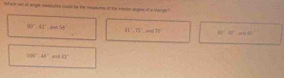 Which set of angle measures could be the measures of the interior angles of a triangle?
90°, 42° , and 58° 31°, 75°. and 70° , and 60°
60°. 60°
100°, 48° , and 42°