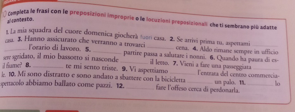 Completa le frasi con le preposizioni improprie o le locuzioni preposizionali che ti sembrano più adatte 
al contesto. 
1. La mia squadra del cuore domenica giocherà fuorí casa. 2. Se arrivi prima tu, aspettami 
_casa. 3. Hanno assicurato che verranno a trovarci _cena. 4. Aldo rimane sempre in ufficio 
lorario di lavoro. 5. partire passa a salutare i nonni. 6. Quando ha paura di es- 
sere sgridato, il mio bassotto si nasconde _il letto. 7. Vieni a fare una passeggiata_ 
il fiume? 8._ 
te mi sento triste. 9. Vi aspettiamo lentrata del centro commercia- 
l. 10. Mi sono distratto e sono andato a sbattere con la bicicletta un palo. 11. lo 
spettacolo abbiamo ballato come pazzi. 12. _fare l’offeso cerca di perdonarla._