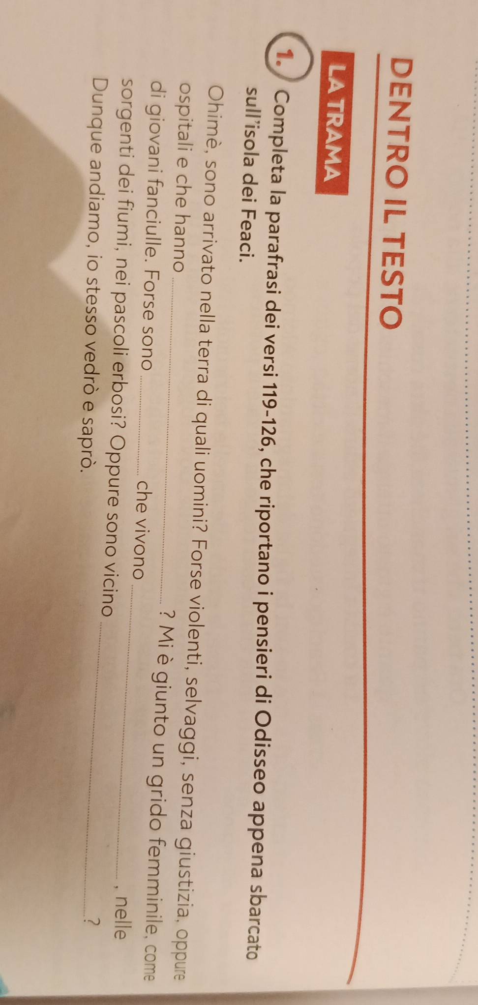 DENTRO IL TESTO 
LA TRAMA 
1. Completa la parafrasi dei versi 119-126, che riportano i pensieri di Odisseo appena sbarcato 
sull’isola dei Feaci. 
Ohimè, sono arrivato nella terra di quali uomini? Forse violenti, selvaggi, senza giustizia, oppure 
_ 
ospitali e che hanno _? Mi è giunto un grido femminile, come 
di giovani fanciulle. Forse sono _che vivono 
sorgenti dei fiumi, nei pascoli erbosi? Oppure sono vicino 
, nelle 
Dunque andiamo, io stesso vedrò e saprò._ 
?