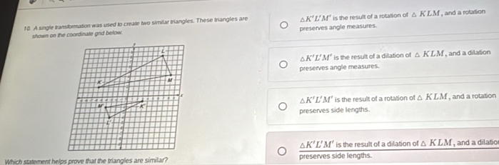 A single transformation was used to create two similar triangles. These triangles are △ K'L'M' is the result of a rotation of △ KLM , and a rotation
shown on the coordinate grid below. preserves angle measures.
△ K'L'M' is the result of a dilation of △ KLM , and a dilation
preserves angle measures.
is the result of a rotation of △ KLM , and a rotation
△ K'L'M'
preserves side lengths.
△ K'L'M' is the result of a dilation of △ KLM , and a dilatio
Which statement helps prove that the triangles are similar? preserves side lengths.