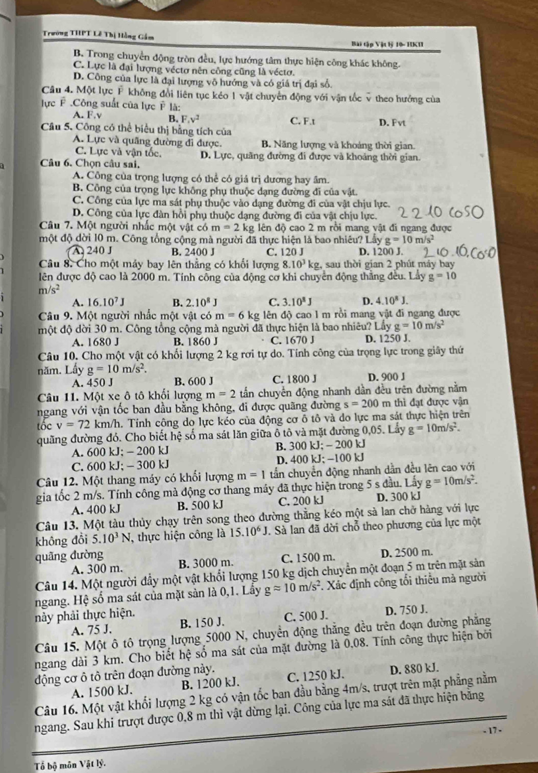 Trường THPT Lễ Thị Hằng Gầm
Bài tập Vật lỷ 10- HKI
B. Trong chuyển động tròn đều, lực hướng tâm thực hiện công khác không.
C. Lực là đại lượng véctơ nên công cũng là véctơ.
D. Công của lực là đại lượng vô hướng và có giá trị đại số.
Câu 4. Một lực F không đổi liên tục kéo 1 vật chuyển động với vậ  theo hướng của
lực F .Công suất của lực P là:
A. F.v
B. F_4v^2 C. F.t D. Fvt
Câu 5. Công có thể biểu thị bằng tích của
A. Lực và quãng đường đi được. B. Năng lượng và khoảng thời gian.
C. Lực và vận tốc. D. Lực, quãng đường đi được và khoảng thời gian.
Câu 6. Chọn câu sai,
A. Công của trọng lượng có thể có giá trị dương hay âm.
B. Công của trọng lực không phụ thuộc dạng đường đi của vật.
C. Công của lực ma sát phụ thuộc vào dạng đường đi của vật chịu lực.
D. Công của lực đàn hồi phụ thuộc dạng đường đi của vật chịu lực.
Câu 7. Một người nhấc một vật có m=2k kg lên độ cao 2 m rồi mang vật đi ngang được
một độ dời 10 m. Công tổng cộng mà người đã thực hiện là bao nhiêu? Lấy g=10m/s^2
A 240 J B. 2400 J C. 120 J D. 1200 J.
Câu 8. Cho một máy bay lên thẳng có khối lượng 8.10^3 kg, sau thời gian 2 phút máy bay
lên được độ cao là 2000 m. Tính công của động cơ khi chuyển động thẳng đều. Lầy g=10
m/s^2
A. 16.10^7J B. 2.10^8J C. 3.10^8J D. 4.10^8J.
Câu 9. Một người nhắc một vật có m=6kg dên độ cao 1 m rồi mang vật đi ngang được
một độ dời 30 m. Công tổng cộng mà người đã thực hiện là bao nhiêu? Lấy g=10m/s^2
A. 1680 J B. 1860 J C. 1670 J D. 1250 J.
Câu 10. Cho một vật có khối lượng 2 kg rơi tự do. Tính công của trọng lực trong giây thứ
năm. Lấy g=10m/s^2.
A. 450 J B. 600 J C. 1800 J D. 900 J
Câu 11. Một xe ô tô khối lượng m=2 tấn chuyền động nhanh dần đều trên đường nằm
ngang với vận tốc ban đầu bằng không, đi được quãng đường s=200π n thì đạt được vận
tốc v=72km/h h. Tính công do lực kéo của động cơ ô tô và do lực ma sát thực hiện trên
quãng đường đó. Cho biết hệ số ma sát lăn giữa ổ tô và mặt đường 0,05. Lấy g=10m/s^2.
A. 600 kJ; - 200 kJ B. 300 kJ; - 200 kJ
C. 600 kJ; - 300 kJ D. 400 kJ; −100 kJ
Câu 12. Một thang máy có khối lượng m=1 tần chuyển động nhanh dần đều lên cao với
gia tốc 2 m/s. Tính công mà động cơ thang máy đã thực hiện trong 5 s đầu. Lấy g=10m/s^2.
A. 400 kJ B. 500 kJ C. 200 kJ D. 300 kJ
Câu 13. Một tàu thủy chạy trên song theo đường thằng kéo một sả lan chở hàng với lực
không đồi 5.10^3N , thực hiện công là 15.10^6J. Sà lan đã dời chỗ theo phương của lực một
quãng dường
A. 300 m. B. 3000 m. C. 1500 m. D. 2500 m.
Câu 14. Một người đầy một vật khổi lượng 150 kg dịch chuyển một đoạn 5 m trên mặt sản
ngang. Hệ số ma sát của mặt sản là 0,1. Lấy gapprox 10m/s^2. Xác định công tối thiểu mà người
này phải thực hiện.
A. 75 J. B. 150 J. C. 500 J. D. 750 J.
Câu 15. Một ô tô trọng lượng 5000 N, chuyền động thẳng đều trên đoạn đường phẳng
ngang dài 3 km. Cho biết hệ số ma sát của mặt đường là 0.08. Tính công thực hiện bởi
động cơ ô tô trên đoạn đường này.
A. 1500 kJ. B. 1200 kJ. C. 1250 kJ. D. 880 kJ.
Câu 16. Một vật khối lượng 2 kg có vận tốc ban đầu bằng 4m/s, trượt trên mặt phẳng nằm
ngang. Sau khi trượt được 0,8 m thì vật dừng lại. Công của lực ma sát đã thực hiện bằng
- 17 -
Tổ bộ môn Vật lý.