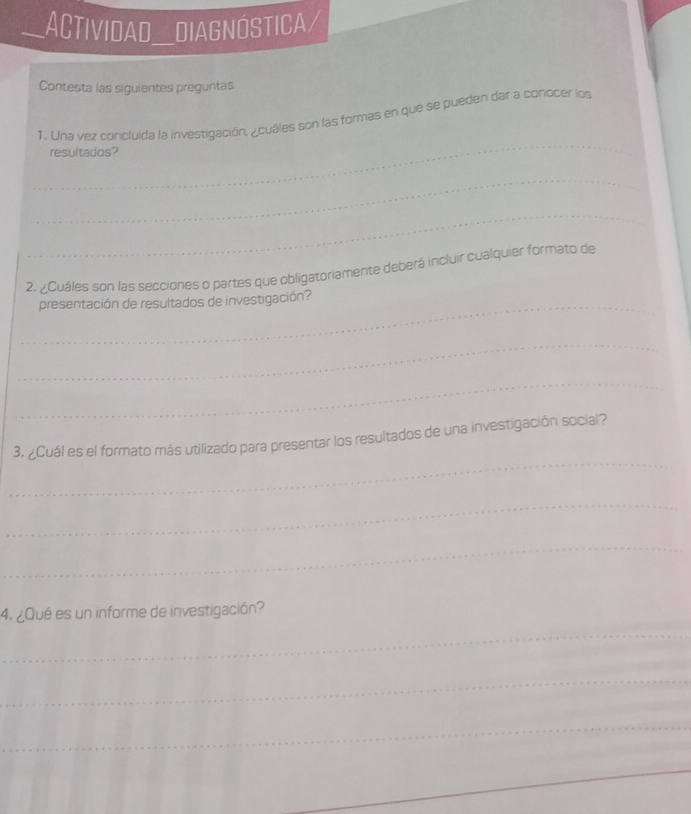 ACTIVIdaD DIAGNÓSTICA/ 
Contesta las siguientes preguntas 
_ 
1. Una vez concluída la investigación, ¿cuáles son las formas en que se pueden dar a conocer los 
resultados? 
_ 
_ 
2. ¿Cuáles son las secciones o partes que obligatoriamente deberá incluir cualquier formato de 
_ 
presentación de resultados de investigación? 
_ 
_ 
_ 
3. ¿Cuál es el formato más utilizado para presentar los resultados de una investigación social? 
_ 
_ 
4. ¿Qué es un informe de investigación? 
_ 
_ 
_ 
_