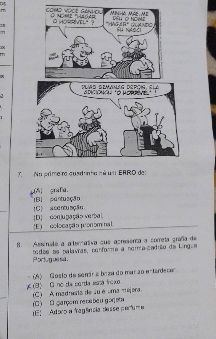 os
m 
m
S
m
S
a
.
)
7. No primeiro quadrinho há um ERRO de:
(A) grafia.
(B) pontuação.
(C) acentuação.
(D) conjugação verbal.
(E) colocação pronominal.
8. Assinale a alternativa que apresenta a correta grafia de
todas as palavras, conforme a norma-padrão da Língua
Portuguesa.
(A) Gosto de sentir a briza do mar ao entardecer.
a (B) O nó da corda está froxo.
(C) A madrasta de Jué uma mejera.
(D) O garçom recebeu gorjeta.
(E) Adoro a fragância desse perfume.