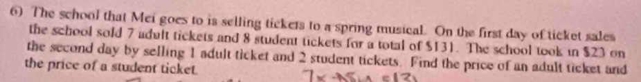 The school that Mei goes to is selling tickets to a spring musical. On the first day of ticket sales 
the school sold 7 adult tickets and 8 student tickets for a total of $131. The school took in $23 on 
the second day by selling 1 adult ticket and 2 student tickets. Find the price of an adult ticket and 
the price of a student ticket.