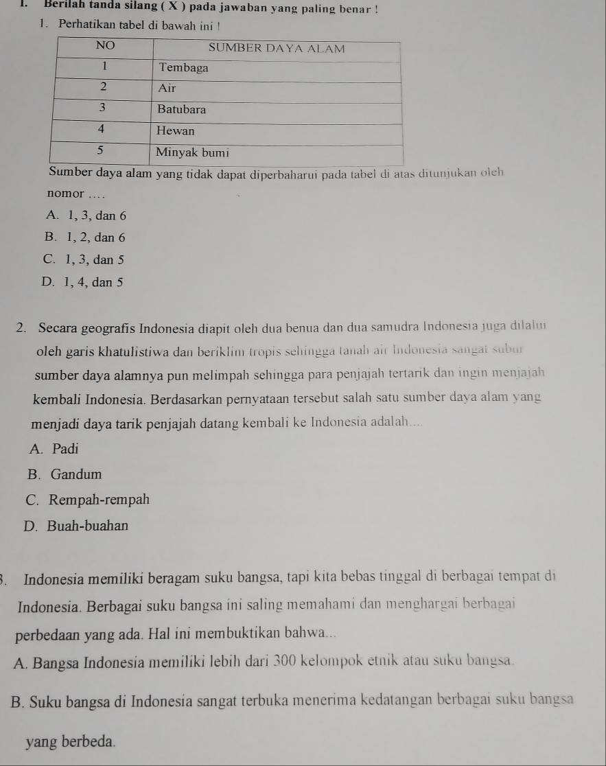 Berilah tanda silang ( X ) pada jawaban yang paling benar !
1. Perhatikan tabel di bawah ini !
daya alam yang tidak dapat diperbaharui pada tabel di atas ditunjukan oleh
nomor …
A. 1, 3, dan 6
B. 1, 2, dan 6
C. 1, 3, dan 5
D. 1, 4, dan 5
2. Secara geografis Indonesia diapit oleh dua benua dan dua samudra Indonesia juga dilalui
oleh garis khatulistiwa dan beriklim tropis sehingga tanah air Indonesia sangat subur
sumber daya alamnya pun melimpah sehingga para penjajah tertarik dan ingin menjajah
kembali Indonesia. Berdasarkan pernyataan tersebut salah satu sumber daya alam yang
menjadi daya tarik penjajah datang kembali ke Indonesia adalah....
A. Padi
B. Gandum
C. Rempah-rempah
D. Buah-buahan
3. Indonesia memiliki beragam suku bangsa, tapi kita bebas tinggal di berbagai tempat di
Indonesia. Berbagai suku bangsa ini saling memahami dan menghargai berbagai
perbedaan yang ada. Hal ini membuktikan bahwa...
A. Bangsa Indonesia memiliki lebih dari 300 kelompok etnik atau suku bangsa.
B. Suku bangsa di Indonesia sangat terbuka menerima kedatangan berbagai suku bangsa
yang berbeda.