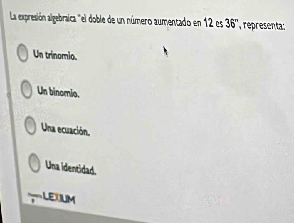 La expresión algebraica ''el doble de un número aumentado en 12 es 36 '', representa:
Un trinomio.
Un binomio.
Una ecuación.
Una identidad.
LEXIUM