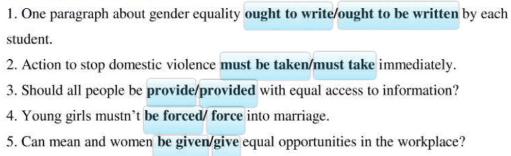 One paragraph about gender equality ought to write/ought to be written by each 
student. 
2. Action to stop domestic violence must be taken/must take immediately. 
3. Should all people be provide/provided with equal access to information? 
4. Young girls mustn’t be forced/ force into marriage. 
5. Can mean and women be given/give equal opportunities in the workplace?