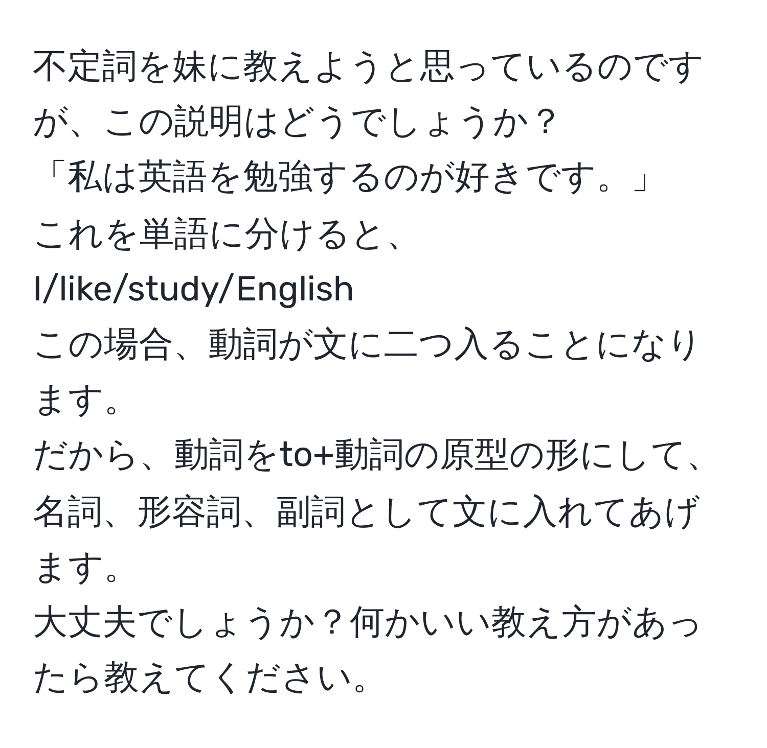 不定詞を妹に教えようと思っているのですが、この説明はどうでしょうか？  
「私は英語を勉強するのが好きです。」  
これを単語に分けると、I/like/study/English  
この場合、動詞が文に二つ入ることになります。  
だから、動詞をto+動詞の原型の形にして、名詞、形容詞、副詞として文に入れてあげます。  
大丈夫でしょうか？何かいい教え方があったら教えてください。