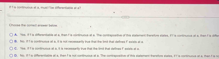 If f is continuous at a, must f be differentiable at a?
Choose the correct answer below.
A. Yes. If f is differentiable at a, then f is continuous at a. The contrapositive of this statement therefore states, if f is continuous at a, then f is differ
B. No. If f is continuous at a, it is not necessarily true that the limit that defines f’ exists at a.
C. Yes. If f is continuous at a, it is necessarily true that the limit that defines f’ exists at a.
D. No. If f is differentiable at a, then f is not continuous at a. The contrapositive of this statement therefore states, if f is continuous at a, then f is no