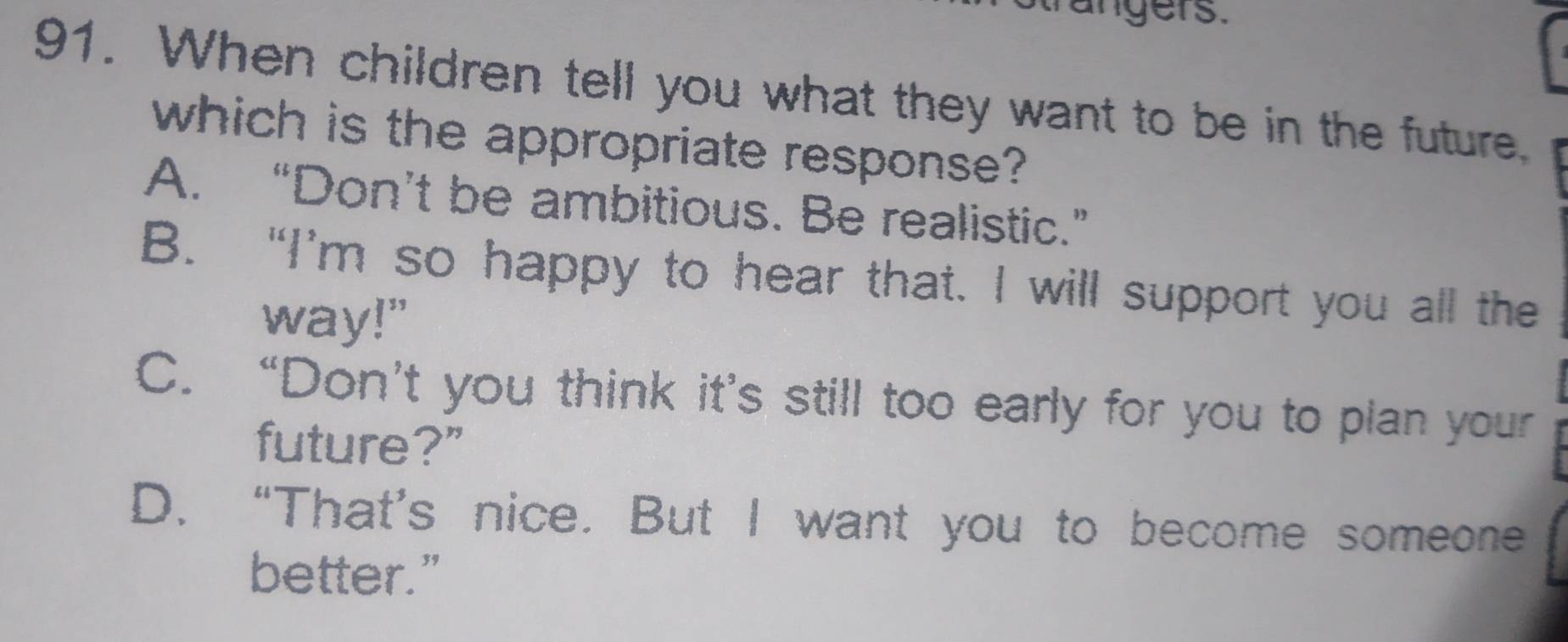 rangers.
91. When children tell you what they want to be in the future.
which is the appropriate response?
A. “Don’t be ambitious. Be realistic.”
B. “I’m so happy to hear that. I will support you all the
way!"
C. “Don’t you think it’s still too early for you to plan your
future?”
D. “That’s nice. But I want you to become someone
better.”