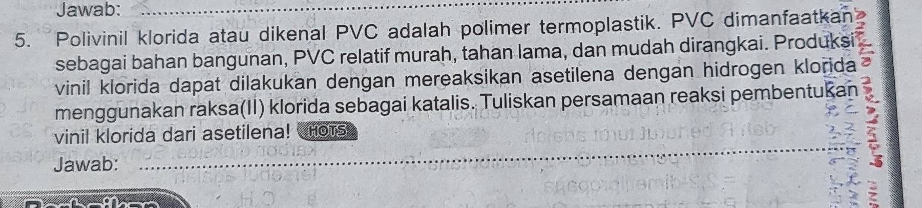 Jawab:_ 
5. Polivinil klorida atau dikenal PVC adalah polimer termoplastik. PVC dimanfaatkan 
sebagai bahan bangunan, PVC relatif murah, tahan lama, dan mudah dirangkai. Produksi 
vinil klorida dapat dilakukan dengan mereaksikan asetilena dengan hidrogen klorida 
menggunakan raksa(II) klorida sebagai katalis. Tuliskan persamaan reaksi pembentukar 
vinil klorida dari asetilena! HOTS 
Jawab:_