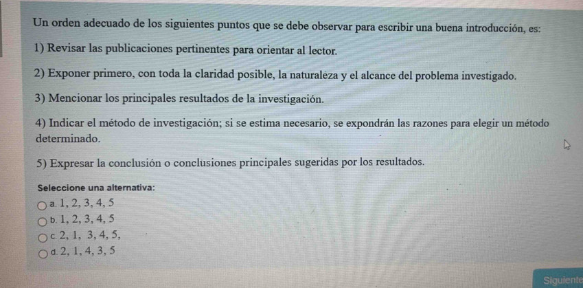 Un orden adecuado de los siguientes puntos que se debe observar para escribir una buena introducción, es:
1) Revisar las publicaciones pertinentes para orientar al lector.
2) Exponer primero, con toda la claridad posible, la naturalėza y el alcance del problema investigado.
3) Mencionar los principales resultados de la investigación.
4) Indicar el método de investigación; si se estima necesario, se expondrán las razones para elegir un método
determinado.
5) Expresar la conclusión o conclusiones principales sugeridas por los resultados.
Seleccione una alternativa:
a 1, 2, 3, 4, 5
b. 1, 2, 3, 4, 5
c 2, 1, 3, 4, 5,
d. 2, 1, 4, 3, 5
Siguiente