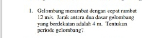 Gelombang merambat dengan cepat rambat
12 m/s. Jarak antara dua dasar gelombang 
yang berdekatan adalah 4 m. Teatukan 
periode gelombang?