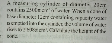 A measuring cylinder of diameter 20cm
contains 2500π cm^3 of water. When a cone of 
base diameter 12cm containing capacity water 
is emptied into the cylinder, the volume of water 
rises to 2608π cm^3. Calculate the height of the 
cone.