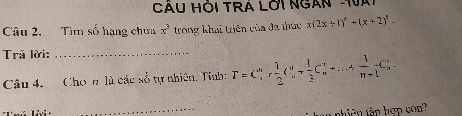 CÁU HÓI TRÁ LOI NGAN -1VAT 
Câu 2. Tìm số hạng chứa x^3 trong khai triển của đa thức x(2x+1)^4+(x+2)^5. 
Trả lời:_ 
Câu 4. Cho n là các số tự nhiên. Tính: T=C_n^(0+frac 1)2C_n^(1+frac 1)3C_n^(2+...+frac 1)n+1C_n^n. 
_ 
nhiêu tập hợp con?