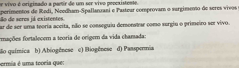 er vivo é originado a partir de um ser vivo preexistente.
aperimentos de Redi, Needham-Spallanzani e Pasteur comprovam o surgimento de seres vivos 
dão de seres já existentes.
ar de ser uma teoria aceita, não se conseguiu demonstrar como surgiu o primeiro ser vivo.
fnações fortalecem a teoria de origem da vida chamada:
ão química b) Abiogênese c) Biogênese d) Panspermia
ermia é uma teoria que: