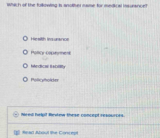 Which of the following is another name for medical insurance?
Health Insurance
Policy copayment
Medical liability
Policyholder
Need help? Review these concept resources.
Read About the Concept