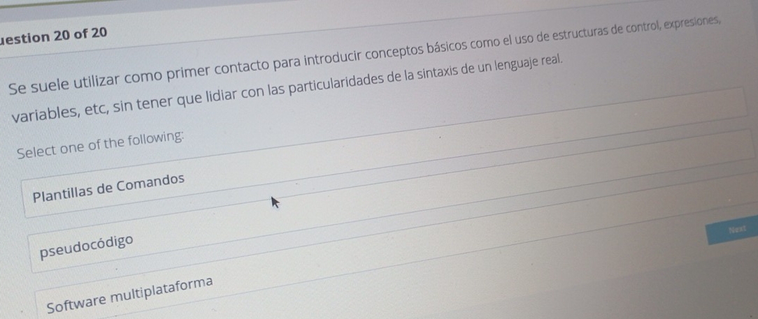 estion 20 of 20
Se suele utilizar como primer contacto para introducir conceptos básicos como el uso de estructuras de control, expresiones,
variables, etc, sin tener que lidiar con las particularidades de la sintaxis de un lenguaje real.
Select one of the following:
Plantillas de Comandos
Next
pseudocódigo
Software multiplataforma