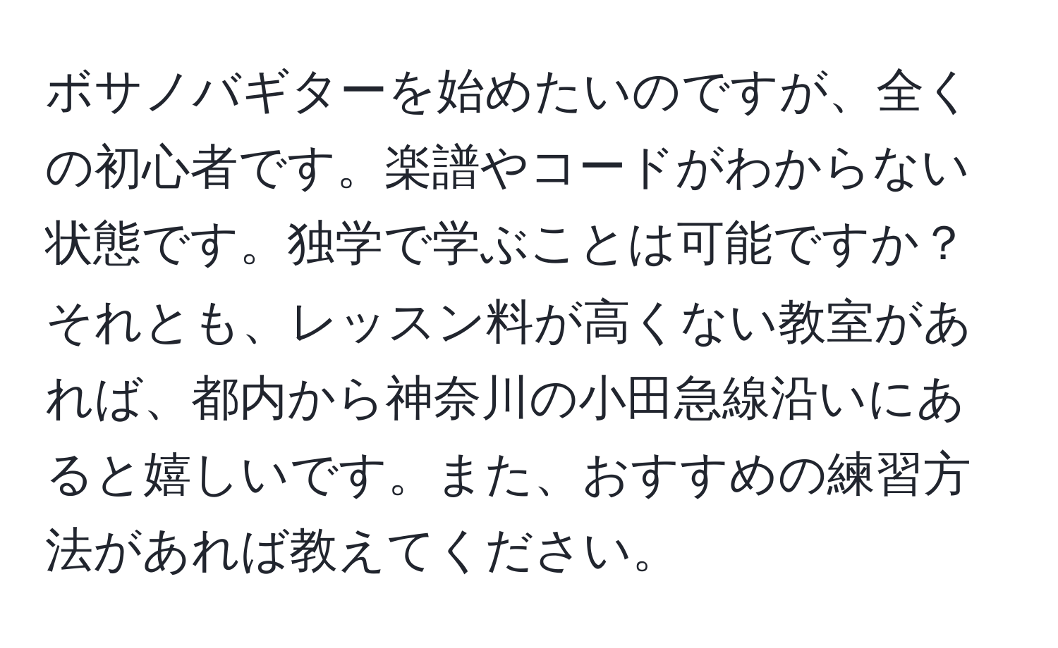 ボサノバギターを始めたいのですが、全くの初心者です。楽譜やコードがわからない状態です。独学で学ぶことは可能ですか？それとも、レッスン料が高くない教室があれば、都内から神奈川の小田急線沿いにあると嬉しいです。また、おすすめの練習方法があれば教えてください。