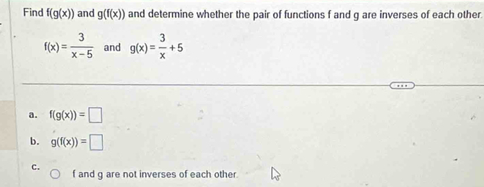 Find f(g(x)) and g(f(x)) and determine whether the pair of functions f and g are inverses of each other.
f(x)= 3/x-5  and g(x)= 3/x +5
a. f(g(x))=□
b. g(f(x))=□
c.
f and g are not inverses of each other.