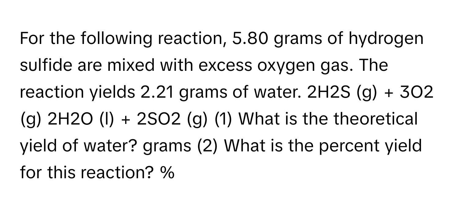 For the following reaction, 5.80 grams of hydrogen sulfide are mixed with excess oxygen gas. The reaction yields 2.21 grams of water. 2H2S (g) + 3O2 (g) 2H2O (l) + 2SO2 (g) (1) What is the theoretical yield of water? grams (2) What is the percent yield for this reaction? %