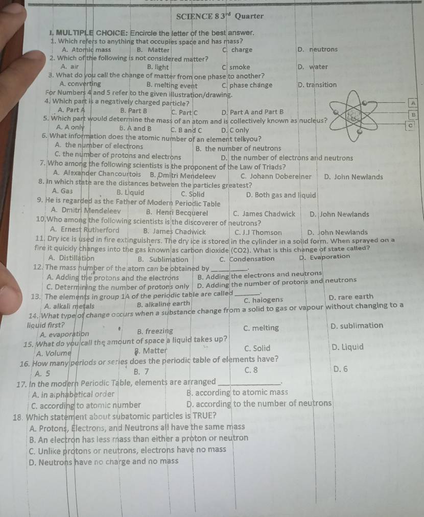 SCIENCE 83^(rd) Quarter
I. MULTIPLE CHOICE: Encircle the letter of the best answer.
1. Which refers to anything that occupies space and has mass?
A. Atomic mass B. Matter C. charge D. neutrons
2. Which of the following is not considered matter?
A. air B. light C smoke D. water
3. What do you call the change of matter from one phase to another?
A. converting B. melting event C. phase change D. transition
For Numbers 4 and 5 refer to the given illustration/drawing.
4. Which part is a negatively charged particle? a
A. Part A B. Part B C. Part C D. Part A and Part B B
5. Which part would determine the mass of an atom and is collectively known as nucleus?
C
A. A only B. A and B C. B and C D. C only
6. What information does the atomic number of an element telsyou?
A. the number of electrons B. the number of neutrons
C. the number of protons and electrons D. the number of electrons and neutrons
7. Who arong the following scientists is the proponent of the Law of Triads?
A. Alexander Chancourtois B. Dmitri Mendeleev C. Johann Dobereiner D. John Newlands
8. In which state are the distances between the particles greatest?
A. Gas B. L quid C. Solid D. Both gas and liquid
9. He is regarded as the Father of Modern Periodic Table
A. Dmitri Mendeleev B. Henri Becquerel C. James Chadwick D. John Newlands
10.Who among the following scientists is the discoverer of neutrons?
A. Ernest Rutherford B. James Chadwick C. J.J Thomson D. John Newlands
11. Dry ice is used in fire extinguishers. The dry ice is stored in the cylinder in a solid form. When sprayed on a
fire it quickly changes into the gas known as carbon dioxide (CO2). What is this change of state called?
A. Distillation B. Sublimation C. Condensation
12. The mass number of the atom can be obtained by _. D. Evaporation
A. Adding the protons and the electrons B. Adding the electrons and neutrons
C. Determining the number of protons only D. Adding the number of protons and neutrons
13. The elements in group 1A of the periodic table are called _.
A. alkali metals B. alkaliné earth C. halogens D. rare earth
14. What type of change occurs when a substance change from a solid to gas or vapour without changing to a
liguid first? . B. freezing C. melting D. sublimation
A. evaporation
15. What do you call the amount of space a liquid takes up?
A. Volume §. Matter C. Solid D. Liquid
16. How many periods or series does the periodic table of elements have?
A. 5 B. 7 C. 8 D. 6
17. In the modern Periodic Table, elements are arranged_
A. in alphabetical order B. according to atomic mass
C. according to atomic number D. according to the number of neutrons
18. Which statement about subatomic particles is TRUE?
A. Protons, Electrons, and Neutrons all have the same mass
B. An electron has less mass than either a proton or neutron
C. Unlike protons or neutrons, electrons have no mass
D. Neutrons have no charge and no mass