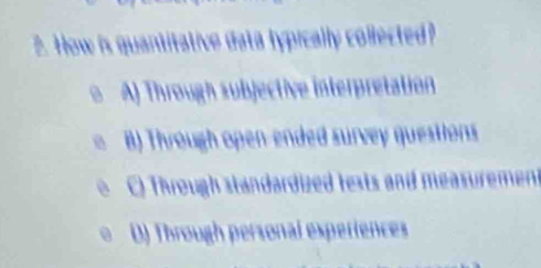 How is quantitative data typically collected?
A) Through subjective interpretation
B) Through open-ended survey questions
C) Through standardized tests and measurement
D) Through personal experiences