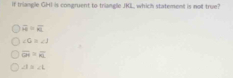 If triangle GHI is congruent to triangle JKL, which statement is not true?
overline FI≌ overline KL
∠ G=∠ J
overline GH≌ overline KL
∠ I≌ ∠ L