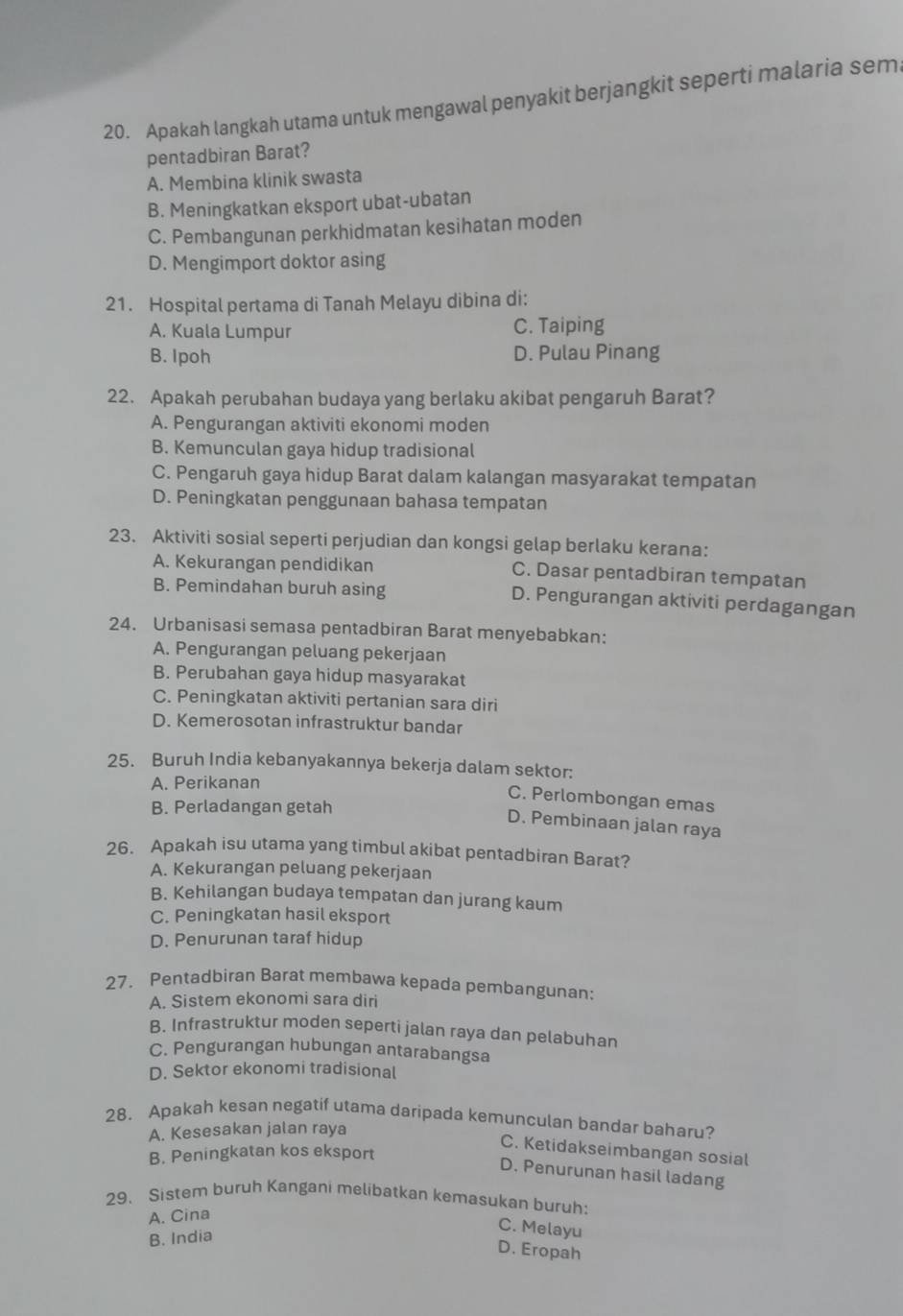 Apakah langkah utama untuk mengawal penyakit berjangkit seperti malaria sem
pentadbiran Barat?
A. Membina klinik swasta
B. Meningkatkan eksport ubat-ubatan
C. Pembangunan perkhidmatan kesihatan moden
D. Mengimport doktor asing
21. Hospital pertama di Tanah Melayu dibina di:
A. Kuala Lumpur C. Taiping
B. Ipoh D. Pulau Pinang
22. Apakah perubahan budaya yang berlaku akibat pengaruh Barat?
A. Pengurangan aktiviti ekonomi moden
B. Kemunculan gaya hidup tradisional
C. Pengaruh gaya hidup Barat dalam kalangan masyarakat tempatan
D. Peningkatan penggunaan bahasa tempatan
23. Aktiviti sosial seperti perjudian dan kongsi gelap berlaku kerana:
A. Kekurangan pendidikan C. Dasar pentadbiran tempatan
B. Pemindahan buruh asing D. Pengurangan aktiviti perdagangan
24. Urbanisasi semasa pentadbiran Barat menyebabkan:
A. Pengurangan peluang pekerjaan
B. Perubahan gaya hidup masyarakat
C. Peningkatan aktiviti pertanian sara diri
D. Kemerosotan infrastruktur bandar
25. Buruh India kebanyakannya bekerja dalam sektor:
A. Perikanan
C. Perlombongan emas
B. Perladangan getah
D. Pembinaan jalan raya
26. Apakah isu utama yang timbul akibat pentadbiran Barat?
A. Kekurangan peluang pekerjaan
B. Kehilangan budaya tempatan dan jurang kaum
C. Peningkatan hasil eksport
D. Penurunan taraf hidup
27. Pentadbiran Barat membawa kepada pembangunan:
A. Sistem ekonomi sara diri
B. Infrastruktur moden seperti jalan raya dan pelabuhan
C. Pengurangan hubungan antarabangsa
D. Sektor ekonomi tradisional
28. Apakah kesan negatif utama daripada kemunculan bandar baharu?
A. Kesesakan jalan raya
C. Ketidakseimbangan sosial
B. Peningkatan kos eksport
D. Penurunan hasil ladang
29、 Sistem buruh Kangani melibatkan kemasukan buruh:
A. Cina
B. India
C. Melayu
D. Eropah