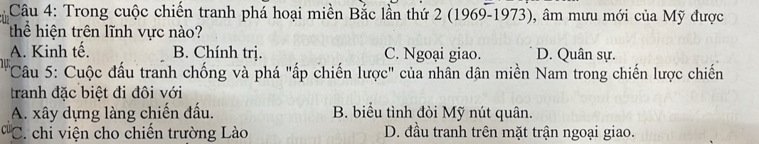 Trong cuộc chiến tranh phá hoại miền Bắc lần thứ 2 (1969-1973), âm mưu mới của Mỹ được
Thể hiện trên lĩnh vực nào?
A. Kinh tế. B. Chính trị. C. Ngoại giao. D. Quân sự.
Câu 5: Cuộc đấu tranh chống và phá "ấp chiến lược" của nhân dân miền Nam trong chiến lược chiến
tranh đặc biệt đi đôi với
A. xây dựng làng chiến đấu. B. biểu tình đòi Mỹ nút quân.
C. chi viện cho chiến trường Lào D. đầu tranh trên mặt trận ngoại giao.