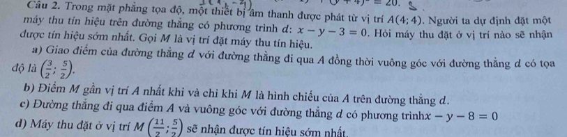 4)^-=20. 
Câu 2. Trong mặt phẳng tọa độ, một thiết bị âm thanh được phát từ vị trí A(4;4)
máy thu tín hiệu trên đường thẳng có phương trình d: x-y-3=0. Người ta dự định đặt một
được tín hiệu sớm nhất. Gọi M là vị trí đặt máy thu tín hiệu. . Hỏi máy thu đặt ở vị trí nào sẽ nhận
a) Giao điểm của đường thẳng d với đường thằng đi qua A đồng thời vuông góc với đường thẳng d có tọa
độ là ( 3/2 ; 5/2 ).
b) Điểm M gần vị trí A nhất khi và chỉ khi M là hình chiếu của A trên đường thẳng d.
c) Đường thẳng đi qua điểm A và vuông góc với đường thẳng d có phương trình x-y-8=0
d) Máy thu đặt ở vị trí M( 11/2 ; 5/2 ) sẽ nhận được tín hiệu sớm nhất.