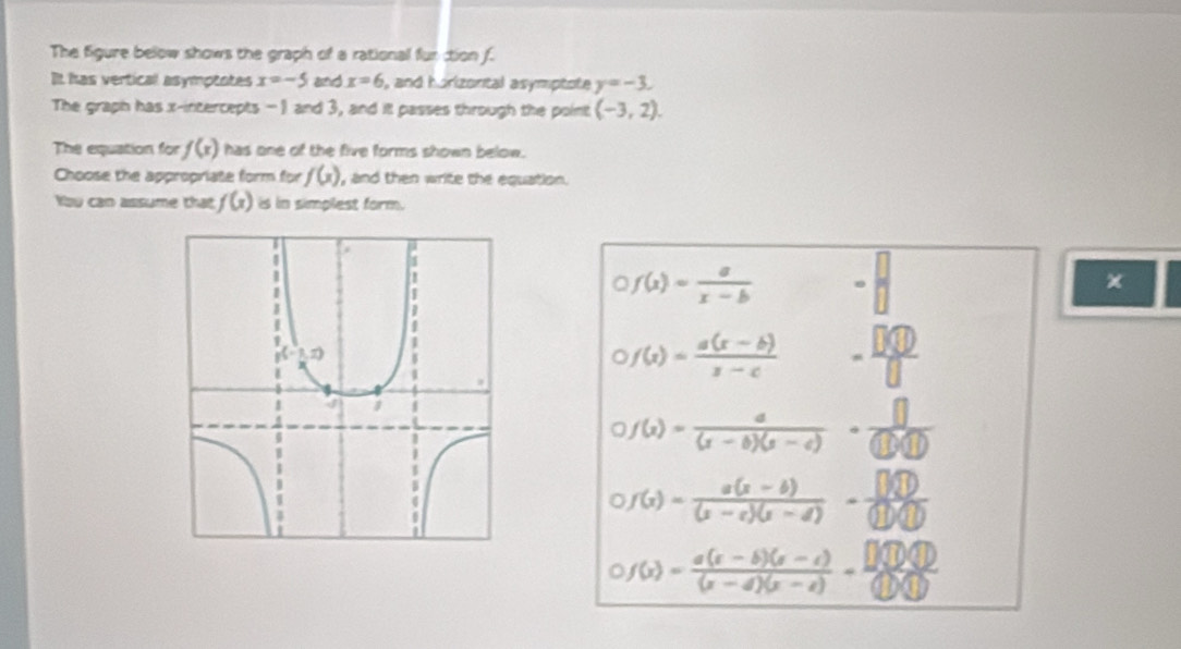 The figure below shows the graph of a rational fur tion f.
It has vertical asymptotes x=-5 and x=6 , and horizorital asymptote y=-3.
The graph has x-intercepts - 1 and 3, and itl passes through the point (-3,2).
The equation for f(x) has one of the five forms shown below.
Choose the appropriate form for f(x) , and then write the equation.
You can assume that f(x) is in simplest form.
f(x)= a/x-b 
×
1
f(x)= (a(x-b))/x-c  - □ □ 0/□  
f(x)= a/(x-b)(x-c) ·  []/(1000) 
a f(x)= (a(x-b))/(x-c)(x-d) - (3sqrt(10)/(1)(1) 
f(x)= (a(x-b)(x-c))/(x-d)(x-c) = □ (100)/□  beginpmatrix 1)