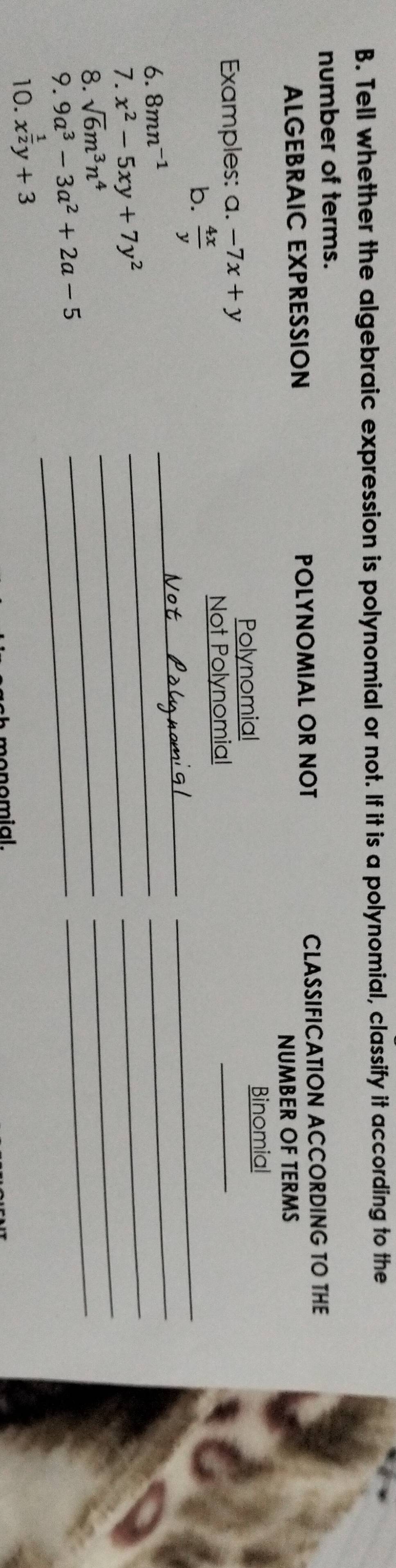 Tell whether the algebraic expression is polynomial or not. If it is a polynomial, classify it according to the 
number of terms. 
ALGEBRAIC EXPRESSION POLYNOMIAL OR NOT CLASSIFICATION ACCORDING TO THE 
NUMBER OF TERMS 
Examples: a. -7x+y Polynomial _Binomial 
_ 
b.  4x/y 
Not Polynomial 
_ 
6. 8mn^(-1)
7. x^2-5xy+7y^2
_ 
_ 
_ 
8. sqrt(6)m^3n^4
_ 
_ 
9. 9a^3-3a^2+2a-5 _ 
_ 
_ 
10. x^(frac 1)2y+3
m o n o mial