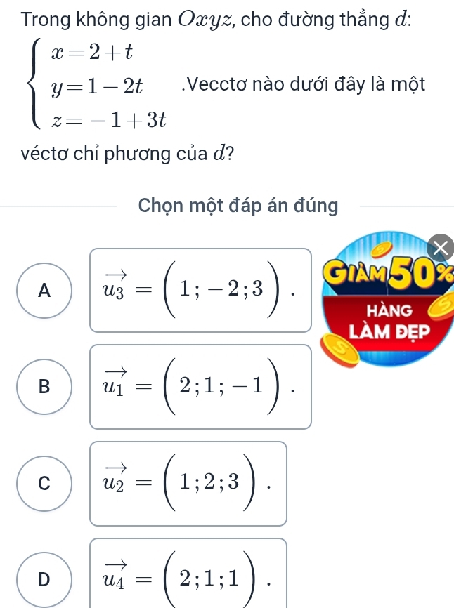 Trong không gian Oxyz, cho đường thẳng đ:
beginarrayl x=2+t y=1-2t z=-1+3tendarray..Vecctơ nào dưới đây là một
véctơ chỉ phương của d?
Chọn một đáp án đúng
×
A vector u_3=(1;-2;3). GIAM50%
HANG
làm đẹp
B vector u_1=(2;1;-1).
C vector u_2=(1;2;3).
D vector u_4=(2;1;1).