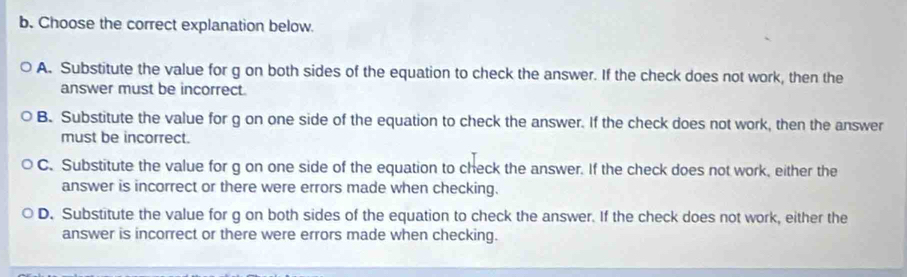 Choose the correct explanation below.
A. Substitute the value for g on both sides of the equation to check the answer. If the check does not work, then the
answer must be incorrect.
B. Substitute the value for g on one side of the equation to check the answer. If the check does not work, then the answer
must be incorrect.
C. Substitute the value for g on one side of the equation to check the answer. If the check does not work, either the
answer is incorrect or there were errors made when checking.
D. Substitute the value for g on both sides of the equation to check the answer. If the check does not work, either the
answer is incorrect or there were errors made when checking.