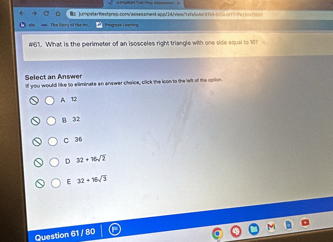 Jumpstart Test Prep Assessmen X
jumpstarttestprep.com/assessment-app/24/view/1efa5c4d-9769-6258-bf77-f7b152475037
ole The Story of the int... Progress Learning
#61. What is the perimeter of an isosceles right triangle with one side equal to 16?
Select an Answer
If you would like to eliminate an answer choice, click the icon to the left of the option.
A 12
B 32
C 36
D 32+16sqrt(2)
E 32+16sqrt(3)
Question 61 / 80