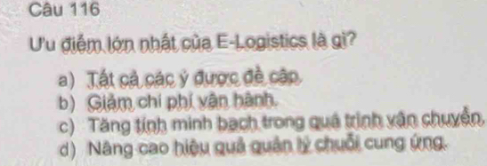 Ưu điểm lớn nhất của E-Logistics là gi?
a) Tất cả các ý được đề cập
b) Giảm chí phí vận hành.
c) Tăng tính minh bạch trong quá trình vận chuyển,
d) Nâng cao hiệu quả quân lý chuỗi cung ứng.