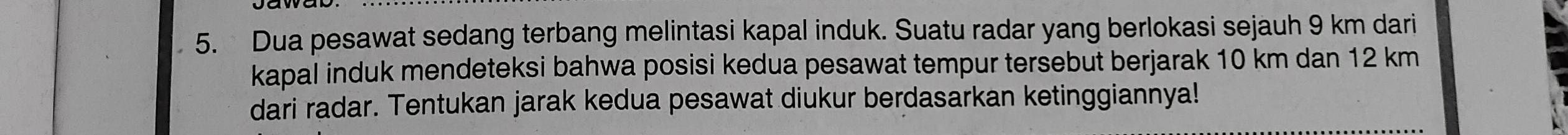 Dua pesawat sedang terbang melintasi kapal induk. Suatu radar yang berlokasi sejauh 9 km dari 
kapal induk mendeteksi bahwa posisi kedua pesawat tempur tersebut berjarak 10 km dan 12 km
dari radar. Tentukan jarak kedua pesawat diukur berdasarkan ketinggiannya!