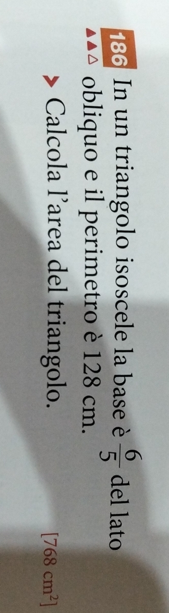 186 In un triangolo isoscele la base è  6/5  del lato 
obliquo e il perimetro è 128 cm. 
Calcola l’area del triangolo.
[768cm^2]