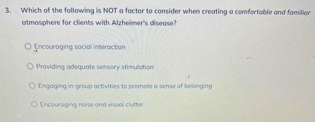 Which of the following is NOT a factor to consider when creating a comfortable and familiar
atmosphere for clients with Alzheimer's disease?
Encouraging social interaction
Providing adequate sensory stimulation
Engaging in group activities to promote a sense of belonging
Encouraging noise and visual clutter