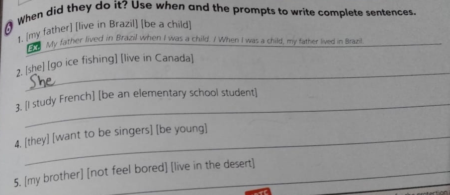 When did they do it? Use when and the prompts to write complete sentences. 
1. [my father] [live in Brazil] [be a child] 
a My father lived in Brazil when I was a child. / When I was a child, my father lived in Brazil._ 
_ 
2. [she] [go ice fishing] [live in Canada] 
_ 
3. [I study French] [be an elementary school student] 
4. [they] [want to be singers] [be young] 
_ 
5. [my brother] [not feel bored] [live in the desert]