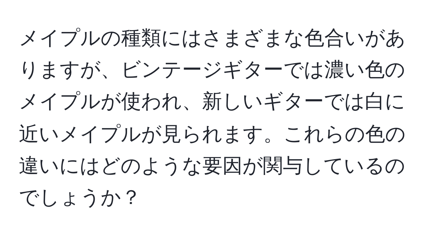 メイプルの種類にはさまざまな色合いがありますが、ビンテージギターでは濃い色のメイプルが使われ、新しいギターでは白に近いメイプルが見られます。これらの色の違いにはどのような要因が関与しているのでしょうか？