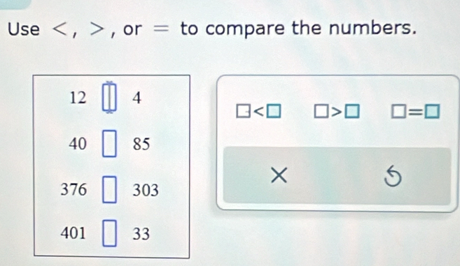 Use , , or = to compare the numbers.
12 4
□ □ >□ □ =□
40 85
×
376 303
5
401 33