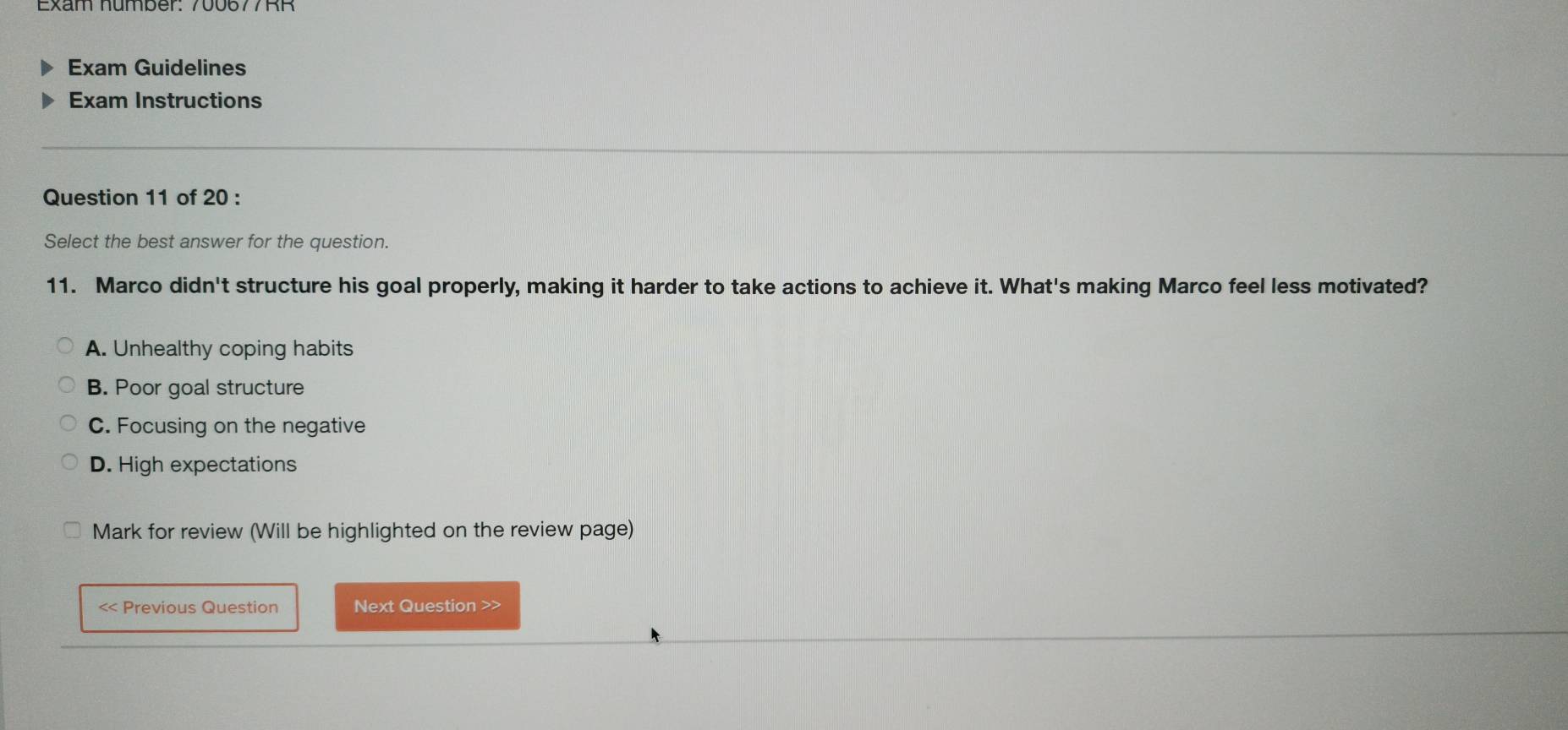 Exam Guidelines
Exam Instructions
Question 11 of 20 :
Select the best answer for the question.
11. Marco didn't structure his goal properly, making it harder to take actions to achieve it. What's making Marco feel less motivated?
A. Unhealthy coping habits
B. Poor goal structure
C. Focusing on the negative
D. High expectations
Mark for review (Will be highlighted on the review page)
< Previous Question Next Question >>