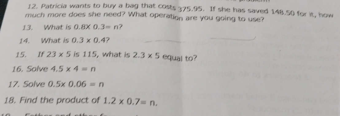 Patricia wants to buy a bag that costs 375.95. If she has saved 148.50 for it, how 
much more does she need? What operation are you going to use? 
13. What is 0.8* 0.3=n ? 
14. What is 0.3* 0.4 ? 
15. If 23* 5 is 115, what is 2.3* 5 equal to? 
16. Solve 4.5* 4=n
17. Solve 0.5* 0.06=n
18. Find the product of 1.2* 0.7=n.