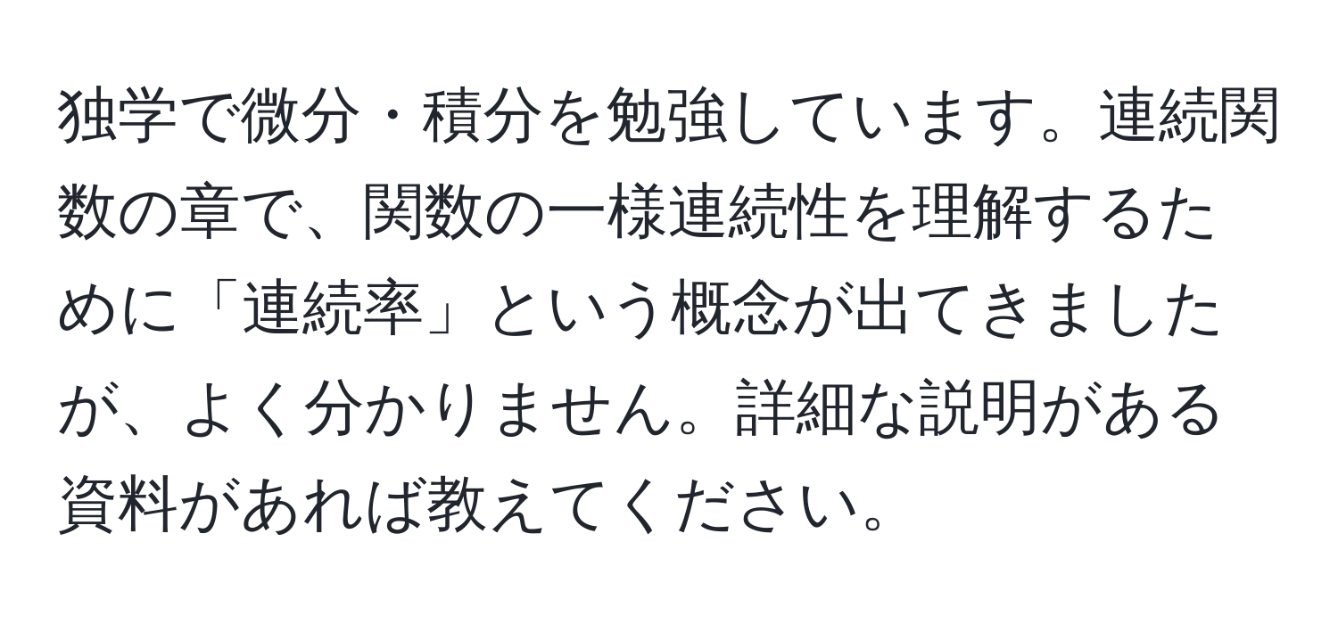 独学で微分・積分を勉強しています。連続関数の章で、関数の一様連続性を理解するために「連続率」という概念が出てきましたが、よく分かりません。詳細な説明がある資料があれば教えてください。