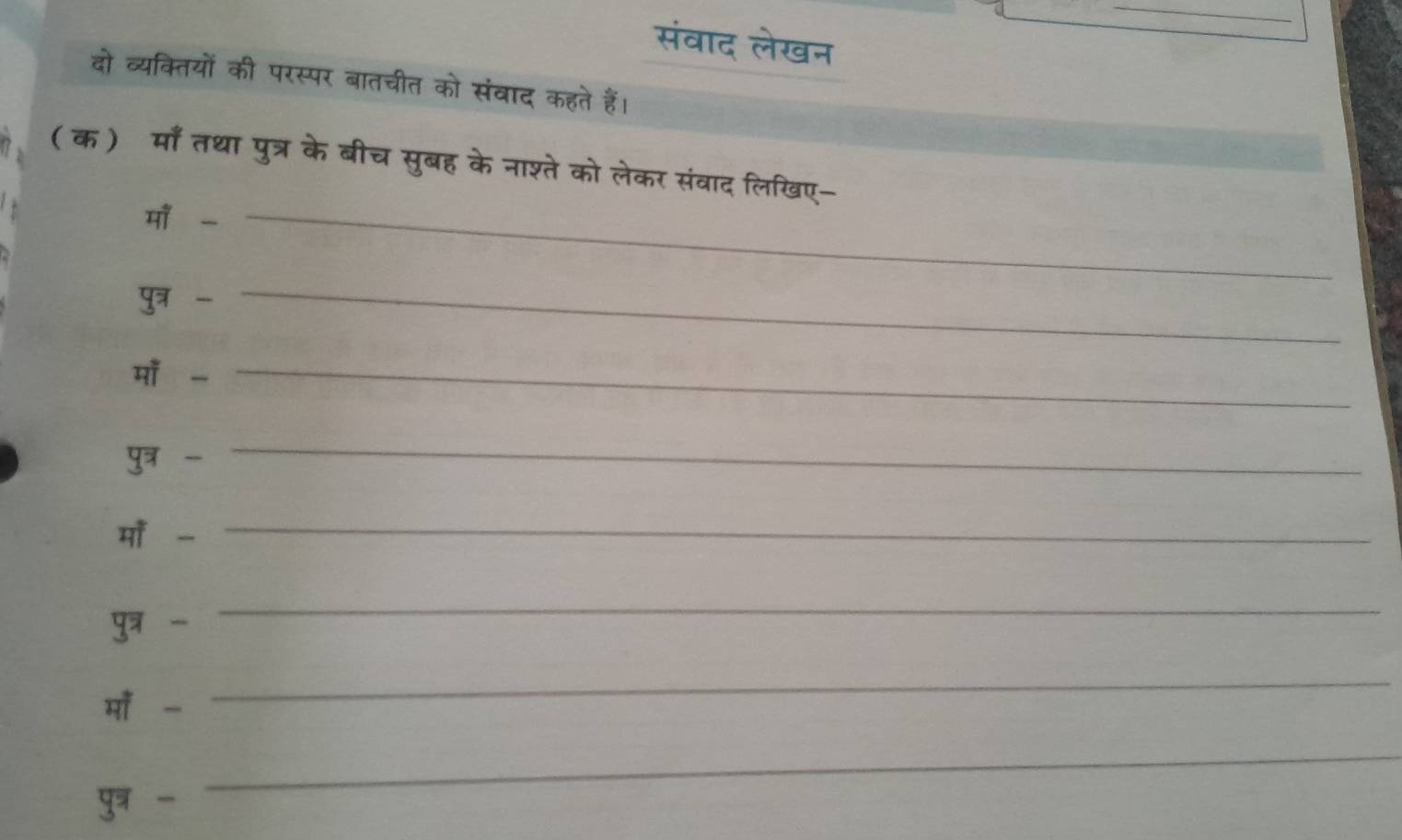 संवाद लेखन 
दो व्यक्तियों की परस्पर बातचीत को संबाद कहते हैं। 
( क) माँ तथा पुत्र के बीच सुबह के नाश्ते को लेकर संवाद लिखिए- 
मा -_ 
पुत्र - 
_ 
मा -_ 
पुत्र - 
_ 
मॉँ -_ 
पुत्र - 
_ 
मॉँ - 
_ 
पुत्र - 
_